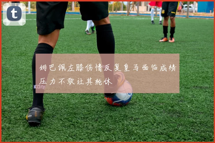 姆巴佩左膝伤情反复皇马面临成绩压力不敢让其轮休