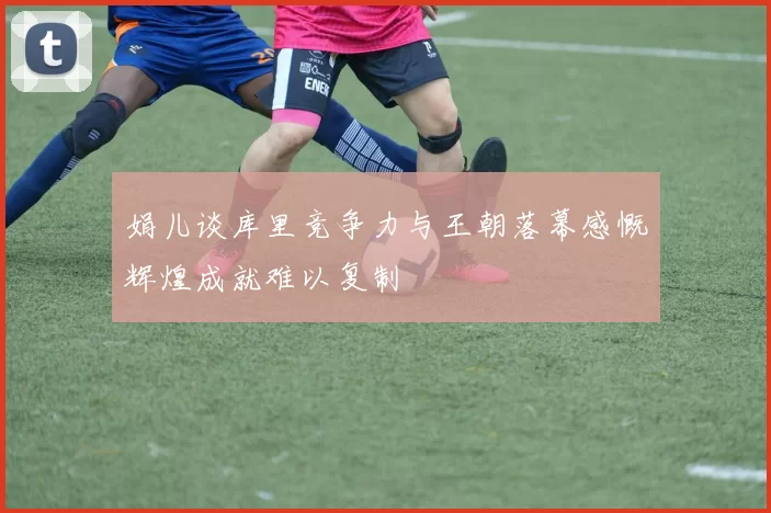 娟儿谈库里竞争力与王朝落幕感慨辉煌成就难以复制