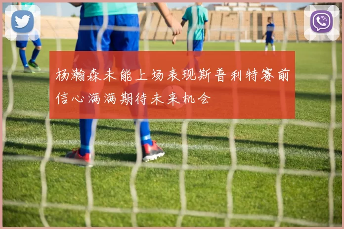 杨瀚森未能上场表现斯普利特赛前信心满满期待未来机会