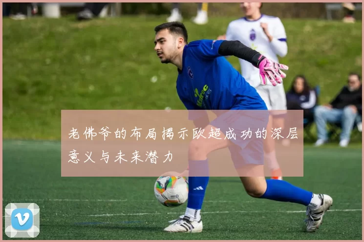 老佛爷的布局揭示欧超成功的深层意义与未来潜力
