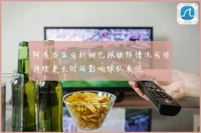 阿韦洛亚分析姆巴佩缺阵情况或将持续更长时间影响球队表现