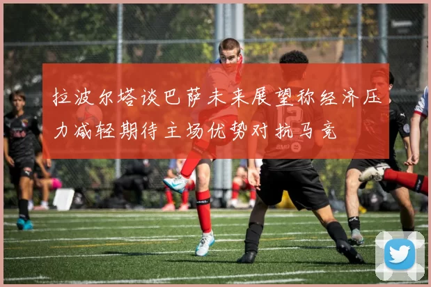 拉波尔塔谈巴萨未来展望称经济压力减轻期待主场优势对抗马竞