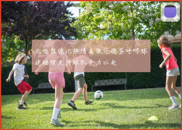 北伦敦德比热情高涨范德芬呼吁球迷继续支持球队全力以赴