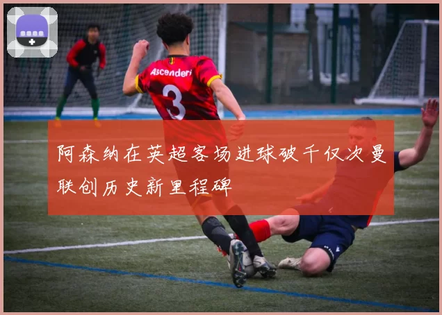 阿森纳在英超客场进球破千仅次曼联创历史新里程碑