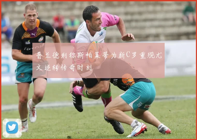 普兰德利称斯帕莱蒂为新C罗重现尤文逆转传奇时刻