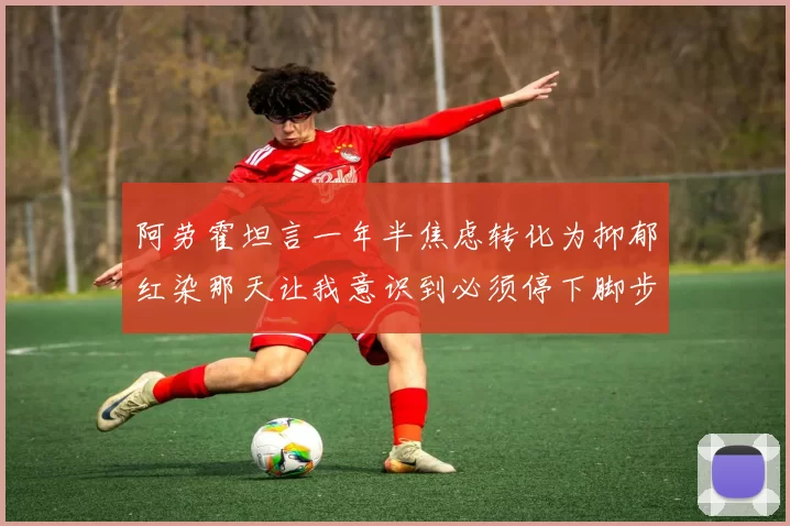 阿劳霍坦言一年半焦虑转化为抑郁红染那天让我意识到必须停下脚步