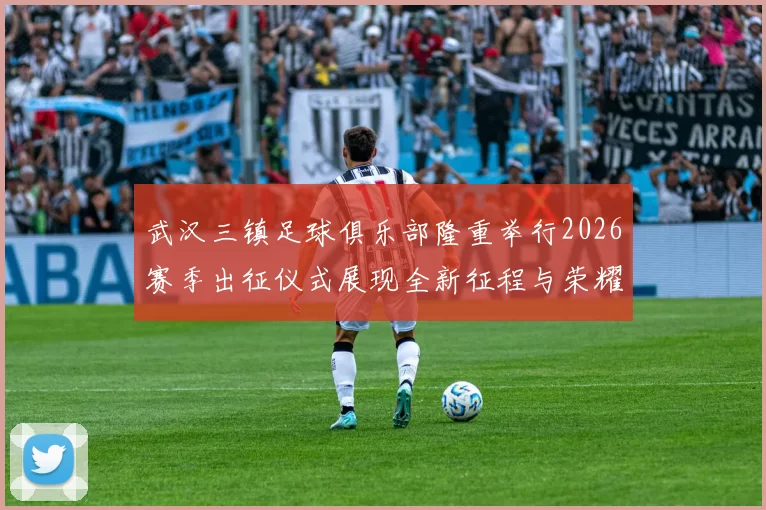 武汉三镇足球俱乐部隆重举行2026赛季出征仪式展现全新征程与荣耀追求