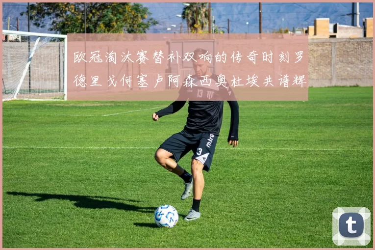 欧冠淘汰赛替补双响的传奇时刻罗德里戈何塞卢阿森西奥杜埃共谱辉煌