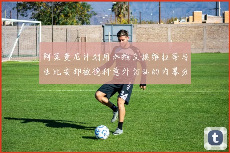 阿莱曼尼计划用加维交换维拉蒂与法比安却被德科意外打乱的内幕分析