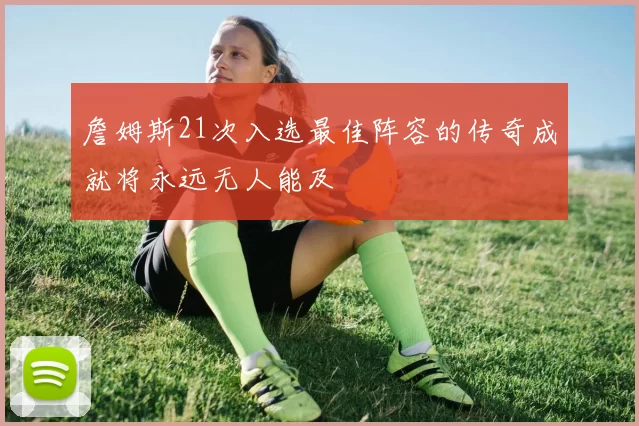 詹姆斯21次入选最佳阵容的传奇成就将永远无人能及