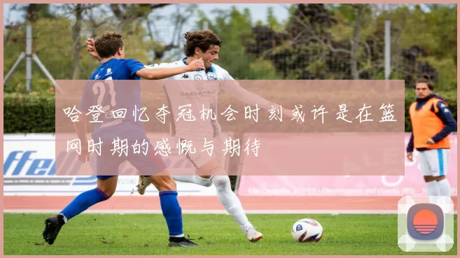 哈登回忆夺冠机会时刻或许是在篮网时期的感慨与期待