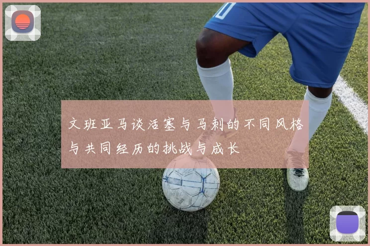 文班亚马谈活塞与马刺的不同风格与共同经历的挑战与成长