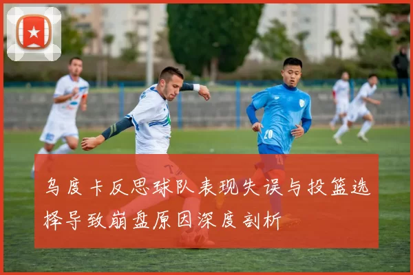 乌度卡反思球队表现失误与投篮选择导致崩盘原因深度剖析