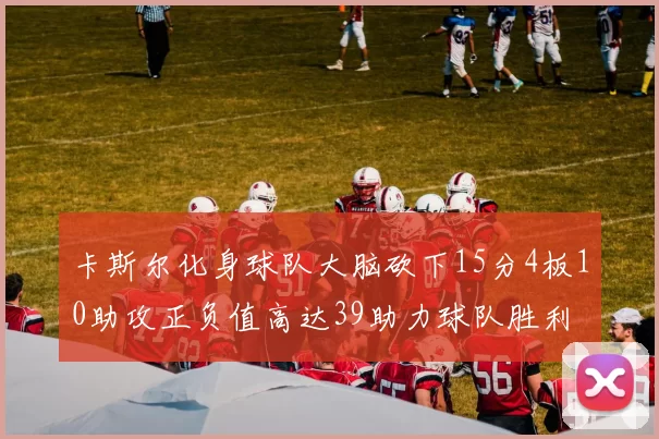 卡斯尔化身球队大脑砍下15分4板10助攻正负值高达39助力球队胜利