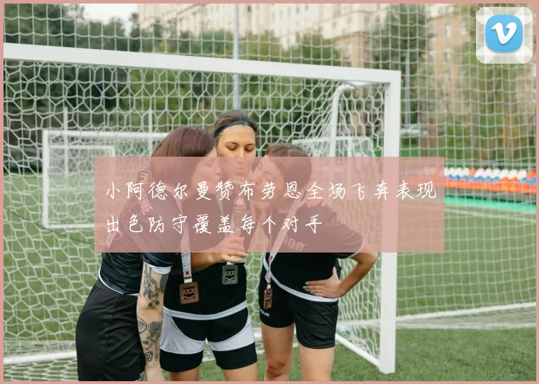 小阿德尔曼赞布劳恩全场飞奔表现出色防守覆盖每个对手