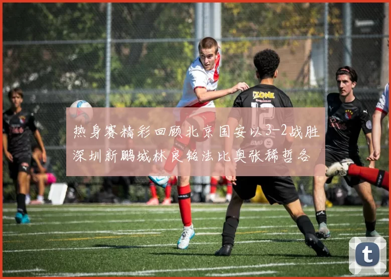热身赛精彩回顾北京国安以3-2战胜深圳新鹏城林良铭法比奥张稀哲各入一球
