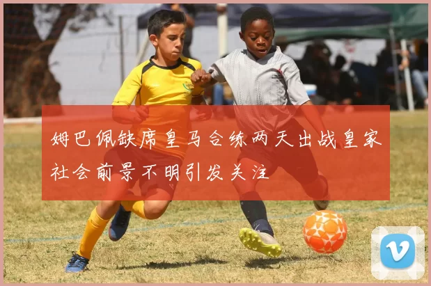 姆巴佩缺席皇马合练两天出战皇家社会前景不明引发关注