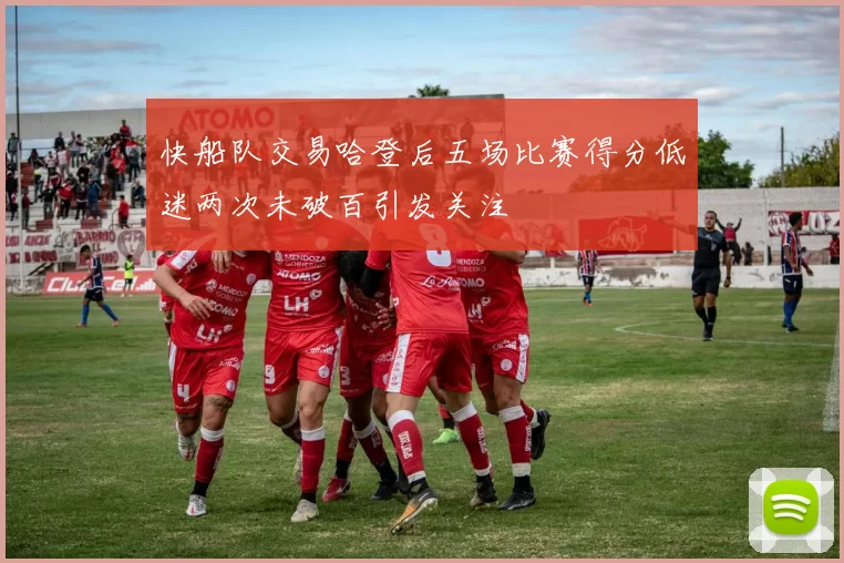 快船队交易哈登后五场比赛得分低迷两次未破百引发关注