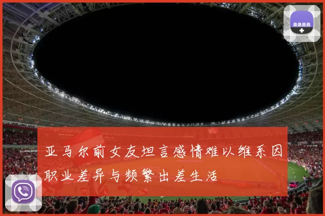 亚马尔前女友坦言感情难以维系因职业差异与频繁出差生活