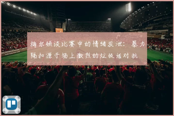 梅尔顿谈比赛中的情绪发泄：暴力隔扣源于场上激烈的垃圾话对抗