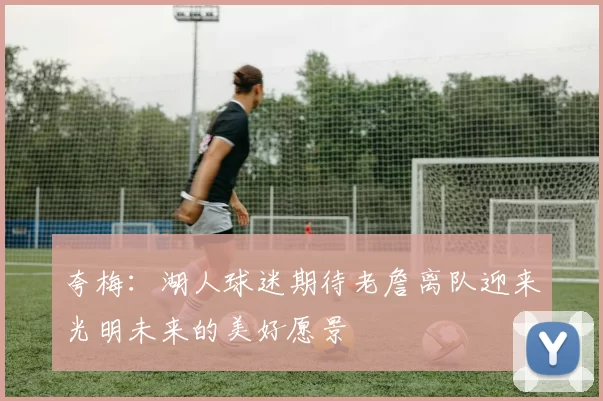 夸梅：湖人球迷期待老詹离队迎来光明未来的美好愿景