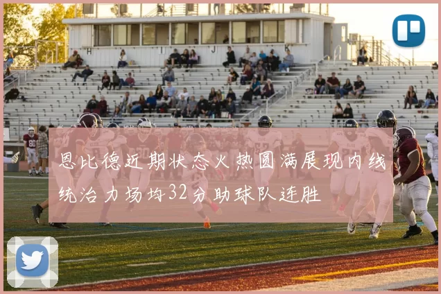恩比德近期状态火热圆满展现内线统治力场均32分助球队连胜